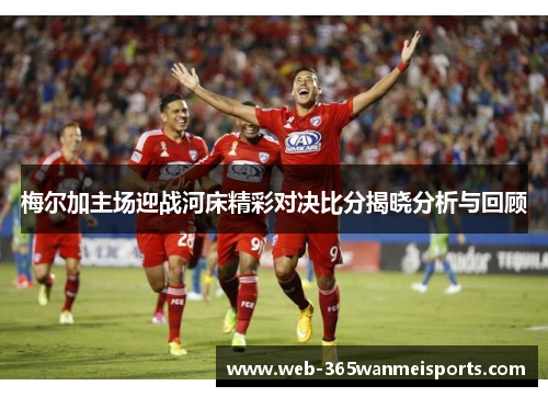 梅尔加主场迎战河床精彩对决比分揭晓分析与回顾